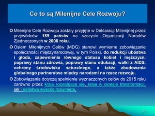 Co to są Milenijne Cele Rozwoju?
 Milenijne Cele Rozwoju zostały przyjęte w Deklaracji Milenijnej przez
przywódców 189 państw na szczycie Organizacji Narodów
Zjednoczonych w 2000 roku.
 Osiem Milenijnych Celów (MDG) stanowi wymierne zobowiązanie
społeczności międzynarodowej, w tym Polski, do redukcji ubóstwa
i głodu, zapewnienia równego statusu kobiet i mężczyzn,
poprawy stanu zdrowia, poprawy stanu edukacji, walki z AIDS,
ochrony środowiska naturalnego, a także zbudowania
globalnego partnerstwa między narodami na rzecz rozwoju.
 Zobowiązania dotyczą spełnienia wyznaczonych celów do 2015 roku
zarówno przez kraje rozwijające się, kraje w okresie transformacji,
jak i państwa wysoko rozwinięte.

21

 