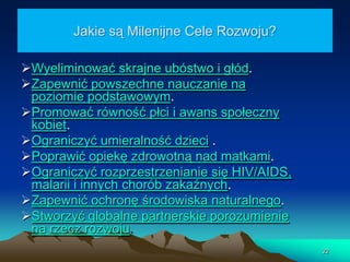 Jakie są Milenijne Cele Rozwoju?
Wyeliminować skrajne ubóstwo i głód.
Zapewnić powszechne nauczanie na
poziomie podstawowym.
Promować równość płci i awans społeczny
kobiet.
Ograniczyć umieralność dzieci .
Poprawić opiekę zdrowotną nad matkami.
Ograniczyć rozprzestrzenianie się HIV/AIDS,
malarii i innych chorób zakaźnych.
Zapewnić ochronę środowiska naturalnego.
Stworzyć globalne partnerskie porozumienie
na rzecz rozwoju.
22

 