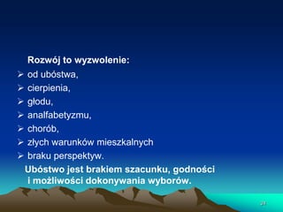 Rozwój to wyzwolenie:









od ubóstwa,
cierpienia,
głodu,
analfabetyzmu,
chorób,
złych warunków mieszkalnych
braku perspektyw.
Ubóstwo jest brakiem szacunku, godności
i możliwości dokonywania wyborów.
24

 