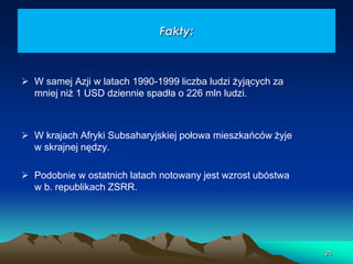 Fakty:

 W samej Azji w latach 1990-1999 liczba ludzi żyjących za
mniej niż 1 USD dziennie spadła o 226 mln ludzi.

 W krajach Afryki Subsaharyjskiej połowa mieszkańców żyje
w skrajnej nędzy.
 Podobnie w ostatnich latach notowany jest wzrost ubóstwa
w b. republikach ZSRR.

25

 