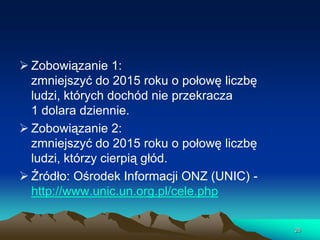  Zobowiązanie 1:
zmniejszyć do 2015 roku o połowę liczbę
ludzi, których dochód nie przekracza
1 dolara dziennie.
 Zobowiązanie 2:
zmniejszyć do 2015 roku o połowę liczbę
ludzi, którzy cierpią głód.
 Źródło: Ośrodek Informacji ONZ (UNIC) http://www.unic.un.org.pl/cele.php
26

 