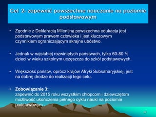Cel 2- zapewnić powszechne nauczanie na poziomie
podstawowym
• Zgodnie z Deklaracją Milenijną powszechna edukacja jest
podstawowym prawem człowieka i jest kluczowym
czynnikiem ograniczającym skrajne ubóstwo.
• Jednak w najsłabiej rozwiniętych państwach, tylko 60-80 %
dzieci w wieku szkolnym uczęszcza do szkół podstawowych.
• Większość państw, oprócz krajów Afryki Subsaharyjskiej, jest
na dobrej drodze do realizacji tego celu.
• Zobowiązanie 3:
zapewnić do 2015 roku wszystkim chłopcom i dziewczętom
możliwość ukończenia pełnego cyklu nauki na poziomie
podstawowym .
27

 