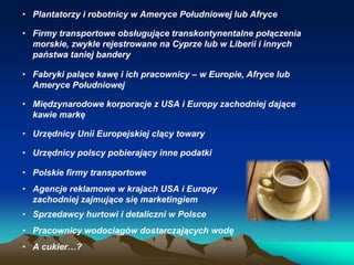 • Plantatorzy i robotnicy w Ameryce Południowej lub Afryce

• Firmy transportowe obsługujące transkontynentalne połączenia
morskie, zwykle rejestrowane na Cyprze lub w Liberii i innych
państwa taniej bandery
• Fabryki palące kawę i ich pracownicy – w Europie, Afryce lub
Ameryce Południowej
• Międzynarodowe korporacje z USA i Europy zachodniej dające
kawie markę
• Urzędnicy Unii Europejskiej clący towary

• Urzędnicy polscy pobierający inne podatki
• Polskie firmy transportowe
• Agencje reklamowe w krajach USA i Europy
zachodniej zajmujące się marketingiem

• Sprzedawcy hurtowi i detaliczni w Polsce
• Pracownicy wodociągów dostarczających wodę
• A cukier…?

 