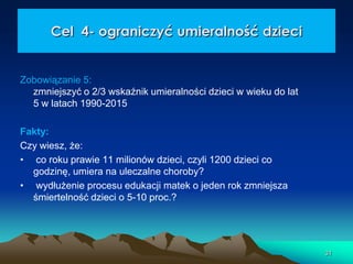 Cel 4- ograniczyć umieralność dzieci

Zobowiązanie 5:
zmniejszyć o 2/3 wskaźnik umieralności dzieci w wieku do lat
5 w latach 1990-2015
Fakty:
Czy wiesz, że:
• co roku prawie 11 milionów dzieci, czyli 1200 dzieci co
godzinę, umiera na uleczalne choroby?
• wydłużenie procesu edukacji matek o jeden rok zmniejsza
śmiertelność dzieci o 5-10 proc.?

31

 