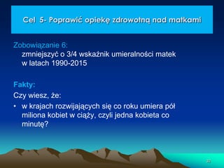 Cel 5- Poprawić opiekę zdrowotną nad matkami
Zobowiązanie 6:
zmniejszyć o 3/4 wskaźnik umieralności matek
w latach 1990-2015
Fakty:
Czy wiesz, że:
• w krajach rozwijających się co roku umiera pół
miliona kobiet w ciąży, czyli jedna kobieta co
minutę?

32

 