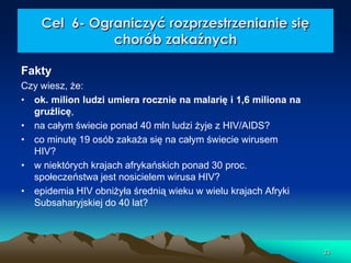 Cel 6- Ograniczyć rozprzestrzenianie się
chorób zakaźnych
Fakty
Czy wiesz, że:
• ok. milion ludzi umiera rocznie na malarię i 1,6 miliona na
gruźlicę,
• na całym świecie ponad 40 mln ludzi żyje z HIV/AIDS?
• co minutę 19 osób zakaża się na całym świecie wirusem
HIV?
• w niektórych krajach afrykańskich ponad 30 proc.
społeczeństwa jest nosicielem wirusa HIV?
• epidemia HIV obniżyła średnią wieku w wielu krajach Afryki
Subsaharyjskiej do 40 lat?

33

 