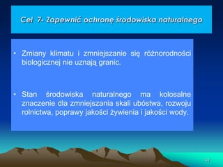 Cel 7- Zapewnić ochronę środowiska naturalnego

• Zmiany klimatu i zmniejszanie się różnorodności
biologicznej nie uznają granic.

• Stan środowiska naturalnego ma kolosalne
znaczenie dla zmniejszania skali ubóstwa, rozwoju
rolnictwa, poprawy jakości żywienia i jakości wody.

34

 