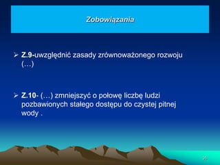 Zobowiązania

 Z.9-uwzględnić zasady zrównoważonego rozwoju
(…)

 Z.10- (…) zmniejszyć o połowę liczbę ludzi
pozbawionych stałego dostępu do czystej pitnej
wody .

35

 