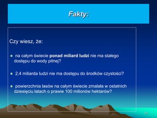 Fakty:

Czy wiesz, że:
na całym świecie ponad miliard ludzi nie ma stałego
dostępu do wody pitnej?
2,4 miliarda ludzi nie ma dostępu do środków czystości?
powierzchnia lasów na całym świecie zmalała w ostatnich
dziesięciu latach o prawie 100 milionów hektarów?

36

 