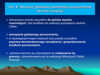 Cel 8- Stworzyć globalne partnerskie porozumienie
na rzecz rozwoju
 adresowany przede wszystkim do państw wysoko
rozwiniętych i jest środkiem do realizacji pozostałych siedmiu
Celów.
 zawiązanie globalnego porozumienia,
 w obowiązkach krajów biednych leży przede wszystkim
poprawa demokratycznego zarządzania i gospodarowania
środkami pomocowymi.
 państwa-donorzy są zobowiązani do zwiększenia tej
pomocy i ukierunkowania jej na realizację Milenijnych Celów
Rozwoju.

37

 