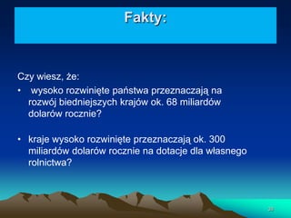 Fakty:

Czy wiesz, że:
• wysoko rozwinięte państwa przeznaczają na
rozwój biedniejszych krajów ok. 68 miliardów
dolarów rocznie?
• kraje wysoko rozwinięte przeznaczają ok. 300
miliardów dolarów rocznie na dotacje dla własnego
rolnictwa?

38

 