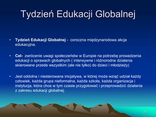 Tydzień Edukacji Globalnej
•

Tydzień Edukacji Globalnej - coroczna międzynarodowa akcja
edukacyjna.

•

Cel- zwrócenie uwagi społeczeństw w Europie na potrzebę prowadzenia
edukacji o sprawach globalnych ( intensywne i różnorodne działania
skierowane przede wszystkim (ale nie tylko) do dzieci i młodzieży)

•

Jest oddolna i niesterowana inicjatywa, w której może wziąć udział każdy
człowiek, każda grupa nieformalna, każda szkoła, każda organizacja i
instytucja, która chce w tym czasie przygotować i przeprowadzić działania
z zakresu edukacji globalnej.

39

 