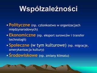 Współzależności
• Polityczne (np. członkostwo w organizacjach
międzynarodowych)

• Ekonomiczne (np. eksport surowców i transfer
technologii)

• Społeczne (w tym kulturowe)

(np. migracje,

amerykanizacja kultury)

• Środowiskowe (np. zmiany klimatu)

 