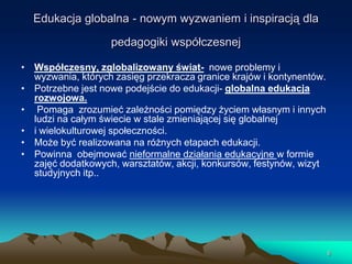 Edukacja globalna - nowym wyzwaniem i inspiracją dla

pedagogiki współczesnej
• Współczesny, zglobalizowany świat- nowe problemy i
wyzwania, których zasięg przekracza granice krajów i kontynentów.
• Potrzebne jest nowe podejście do edukacji- globalna edukacja
rozwojowa.
• Pomaga zrozumieć zależności pomiędzy życiem własnym i innych
ludzi na całym świecie w stale zmieniającej się globalnej
• i wielokulturowej społeczności.
• Może być realizowana na różnych etapach edukacji.
• Powinna obejmować nieformalne działania edukacyjne w formie
zajęć dodatkowych, warsztatów, akcji, konkursów, festynów, wizyt
studyjnych itp..

6

 