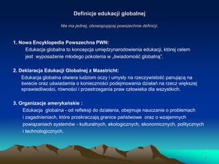 Definicje edukacji globalnej
Nie ma jednej, obowiązującej powszechnie definicji.

1. Nowa Encyklopedia Powszechna PWN:
Edukacja globalna to koncepcja umiędzynarodowienia edukacji, której celem
jest wyposażenie młodego pokolenia w „świadomość globalną”.
2. Deklaracja Edukacji Globalnej z Maastricht:
Edukacja globalna otwiera ludziom oczy i umysły na rzeczywistość panującą na
świecie oraz uświadamia o konieczności podejmowania działań na rzecz większej
sprawiedliwości, równości i przestrzegania praw człowieka dla wszystkich.
3. Organizacje amerykańskie :
Edukacja globalna - od refleksji do działania, obejmuje nauczanie o problemach
i zagadnieniach, które przekraczają granice państwowe oraz o wzajemnych
powiązaniach systemów - kulturalnych, ekologicznych, ekonomicznych, politycznych
i technologicznych.

7

 