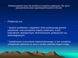Edukacja globalna bywa też określana w wymiarze społecznym. Oto ujęcie
zaproponowane przez organizację Educazione & Scuola:

• Podejmuje ona:
* studium problemów i zagadnień, które przekraczają granice
państwowe oraz powiązania między systemami, w tym
kulturalnymi, ekologicznymi, ekonomicznymi, politycznymi czy
technologicznymi;
* kształtowanie zrozumienia międzykulturowego, w tym rozwijanie
umiejętności patrzenia na życie z punktu widzenia kogoś innego.

8

 
