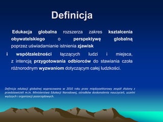Definicja
Edukacja

globalna

obywatelskiego

zakres

kształcenia

perspektywę

globalną

rozszerza
o

poprzez uświadamianie istnienia zjawisk
i

współzależności

łączących

ludzi

i

miejsca,

z intencją przygotowania odbiorców do stawiania czoła
różnorodnym wyzwaniom dotyczącym całej ludzkości.

Definicja edukacji globalnej wypracowana w 2010 roku przez międzysektorowy zespół złożony z
przedstawicieli m.in. Ministerstwa Edukacji Narodowej, ośrodków doskonalenia nauczycieli, uczelni
wyższych i organizacji pozarządowych.

 