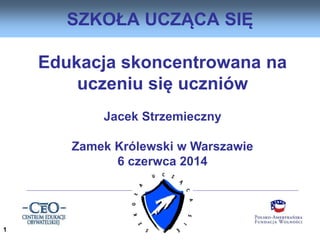 Edukacja skoncentrowana na
uczeniu się uczniów
Jacek Strzemieczny
Zamek Królewski w Warszawie
6 czerwca 2014
SZKOŁA UCZĄCA SIĘ
1
 