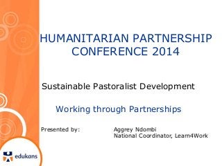 HUMANITARIAN PARTNERSHIP 
CONFERENCE 2014 
Sustainable Pastoralist Development 
Working through Partnerships 
Presented by: Aggrey Ndombi 
National Coordinator, Learn4Work 
 