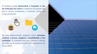 O edukante pode desenvolver e hospedar o site
da instituição de ensino e integrá-lo aos painéis dos
pais e alunos, professores e matrícula online nos
cursos existentes.
Os sites desenvolvidos possuem como principais
critérios: a leveza, elegância, acessibilidade e alta
qualidade. O conteúdo dos sites possuem critérios
de melhoria de posicionamento em mecanismos de
busca [SEO].
 