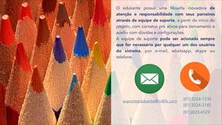 O edukante possui uma filosofia inovadora de
atenção e responsabilidade com seus parceiros
através da equipe de suporte, a partir do início do
projeto, com contatos pró ativos para treinamento e
auxílio com dúvidas e configurações.
[81] 3224-1334  
[81] 3224-3185
[81]3023-6529
suporteedukante@m40s.com
A equipe de suporte pode ser acionada sempre
que for necessário por qualquer um dos usuários
do sistema, por e-mail, whatsapp, skype ou
telefone.
 