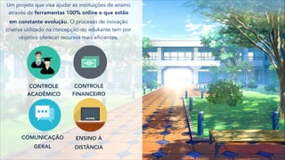 Um projeto que visa ajudar as instituições de ensino
através de ferramentas 100% online e que estão
em constante evolução. O processo de inovação
criativa utilizado na concepção do edukante tem por
objetivo oferecer recursos mais eficientes.
CONTROLE
ACADÊMICO
CONTROLE
FINANCEIRO
COMUNICAÇÃO
GERAL
ENSINO À
DISTÂNCIA
 