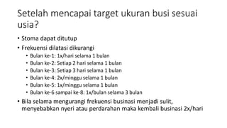 Setelah mencapai target ukuran busi sesuai
usia?
• Stoma dapat ditutup
• Frekuensi dilatasi dikurangi
• Bulan ke-1: 1x/hari selama 1 bulan
• Bulan ke-2: Setiap 2 hari selama 1 bulan
• Bulan ke-3: Setiap 3 hari selama 1 bulan
• Bulan ke-4: 2x/minggu selama 1 bulan
• Bulan ke-5: 1x/minggu selama 1 bulan
• Bulan ke-6 sampai ke-8: 1x/bulan selama 3 bulan
• Bila selama mengurangi frekuensi businasi menjadi sulit,
menyebabkan nyeri atau perdarahan maka kembali businasi 2x/hari
 