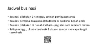 Jadwal businasi
• Businasi dilakukan 2-4 minggu setelah pembuatan anus
• Businasi pertama dilakukan oleh dokter di poliklinik bedah anak
• Businasi dilakukan di rumah 2x/hari – pagi dan sore sebelum makan
• Setiap minggu, ukuran busi naik 1 ukuran sampai mencapai target
sesuai usia
 