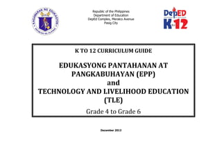 Republic of the Philippines
Department of Education
DepEd Complex, Meralco Avenue
Pasig City
December 2013
K TO 12 CURRICULUM GUIDE
EDUKASYONG PANTAHANAN AT
PANGKABUHAYAN (EPP)
and
TECHNOLOGY AND LIVELIHOOD EDUCATION
(TLE)
Grade 4 to Grade 6
(Grade 1 to Grade 10)
 