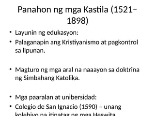 Panahon ng mga Kastila (1521–
1898)
• Layunin ng edukasyon:
• Palaganapin ang Kristiyanismo at pagkontrol
sa lipunan.
• Magturo ng mga aral na naaayon sa doktrina
ng Simbahang Katolika.
• Mga paaralan at unibersidad:
• Colegio de San Ignacio (1590) – unang
 