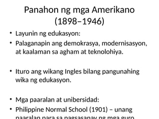 Panahon ng mga Amerikano
(1898–1946)
• Layunin ng edukasyon:
• Palaganapin ang demokrasya, modernisasyon,
at kaalaman sa agham at teknolohiya.
• Ituro ang wikang Ingles bilang pangunahing
wika ng edukasyon.
• Mga paaralan at unibersidad:
• Philippine Normal School (1901) – unang
 