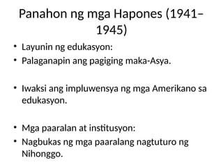 Panahon ng mga Hapones (1941–
1945)
• Layunin ng edukasyon:
• Palaganapin ang pagiging maka-Asya.
• Iwaksi ang impluwensya ng mga Amerikano sa
edukasyon.
• Mga paaralan at institusyon:
• Nagbukas ng mga paaralang nagtuturo ng
Nihonggo.
 