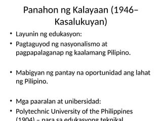 Panahon ng Kalayaan (1946–
Kasalukuyan)
• Layunin ng edukasyon:
• Pagtaguyod ng nasyonalismo at
pagpapalaganap ng kaalamang Pilipino.
• Mabigyan ng pantay na oportunidad ang lahat
ng Pilipino.
• Mga paaralan at unibersidad:
• Polytechnic University of the Philippines
 
