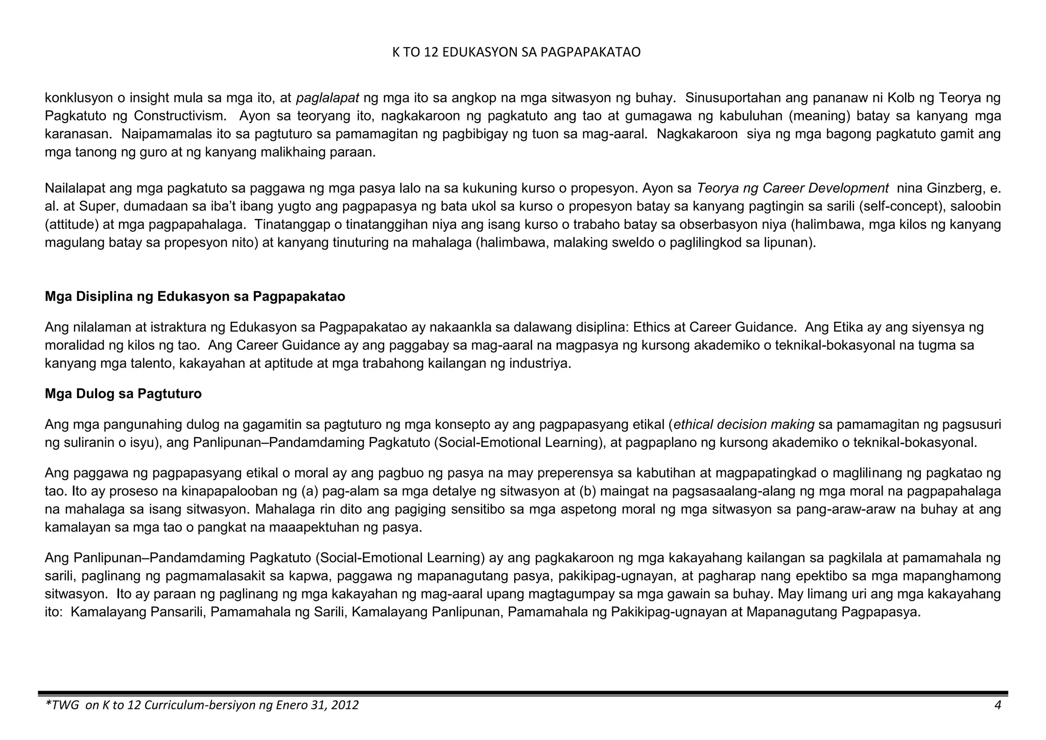 K TO 12 EDUKASYON SA PAGPAPAKATAO
*TWG on K to 12 Curriculum-bersiyon ng Enero 31, 2012 4
konklusyon o insight mula sa mga ito, at paglalapat ng mga ito sa angkop na mga sitwasyon ng buhay. Sinusuportahan ang pananaw ni Kolb ng Teorya ng
Pagkatuto ng Constructivism. Ayon sa teoryang ito, nagkakaroon ng pagkatuto ang tao at gumagawa ng kabuluhan (meaning) batay sa kanyang mga
karanasan. Naipamamalas ito sa pagtuturo sa pamamagitan ng pagbibigay ng tuon sa mag-aaral. Nagkakaroon siya ng mga bagong pagkatuto gamit ang
mga tanong ng guro at ng kanyang malikhaing paraan.
Nailalapat ang mga pagkatuto sa paggawa ng mga pasya lalo na sa kukuning kurso o propesyon. Ayon sa Teorya ng Career Development nina Ginzberg, e.
al. at Super, dumadaan sa iba’t ibang yugto ang pagpapasya ng bata ukol sa kurso o propesyon batay sa kanyang pagtingin sa sarili (self-concept), saloobin
(attitude) at mga pagpapahalaga. Tinatanggap o tinatanggihan niya ang isang kurso o trabaho batay sa obserbasyon niya (halimbawa, mga kilos ng kanyang
magulang batay sa propesyon nito) at kanyang tinuturing na mahalaga (halimbawa, malaking sweldo o paglilingkod sa lipunan).
Mga Disiplina ng Edukasyon sa Pagpapakatao
Ang nilalaman at istraktura ng Edukasyon sa Pagpapakatao ay nakaankla sa dalawang disiplina: Ethics at Career Guidance. Ang Etika ay ang siyensya ng
moralidad ng kilos ng tao. Ang Career Guidance ay ang paggabay sa mag-aaral na magpasya ng kursong akademiko o teknikal-bokasyonal na tugma sa
kanyang mga talento, kakayahan at aptitude at mga trabahong kailangan ng industriya.
Mga Dulog sa Pagtuturo
Ang mga pangunahing dulog na gagamitin sa pagtuturo ng mga konsepto ay ang pagpapasyang etikal (ethical decision making sa pamamagitan ng pagsusuri
ng suliranin o isyu), ang Panlipunan–Pandamdaming Pagkatuto (Social-Emotional Learning), at pagpaplano ng kursong akademiko o teknikal-bokasyonal.
Ang paggawa ng pagpapasyang etikal o moral ay ang pagbuo ng pasya na may preperensya sa kabutihan at magpapatingkad o maglilinang ng pagkatao ng
tao. Ito ay proseso na kinapapalooban ng (a) pag-alam sa mga detalye ng sitwasyon at (b) maingat na pagsasaalang-alang ng mga moral na pagpapahalaga
na mahalaga sa isang sitwasyon. Mahalaga rin dito ang pagiging sensitibo sa mga aspetong moral ng mga sitwasyon sa pang-araw-araw na buhay at ang
kamalayan sa mga tao o pangkat na maaapektuhan ng pasya.
Ang Panlipunan–Pandamdaming Pagkatuto (Social-Emotional Learning) ay ang pagkakaroon ng mga kakayahang kailangan sa pagkilala at pamamahala ng
sarili, paglinang ng pagmamalasakit sa kapwa, paggawa ng mapanagutang pasya, pakikipag-ugnayan, at pagharap nang epektibo sa mga mapanghamong
sitwasyon. Ito ay paraan ng paglinang ng mga kakayahan ng mag-aaral upang magtagumpay sa mga gawain sa buhay. May limang uri ang mga kakayahang
ito: Kamalayang Pansarili, Pamamahala ng Sarili, Kamalayang Panlipunan, Pamamahala ng Pakikipag-ugnayan at Mapanagutang Pagpapasya.
 