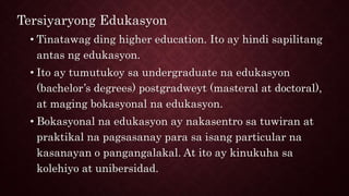 Tersiyaryong Edukasyon
• Tinatawag ding higher education. Ito ay hindi sapilitang
antas ng edukasyon.
• Ito ay tumutukoy sa undergraduate na edukasyon
(bachelor’s degrees) postgradweyt (masteral at doctoral),
at maging bokasyonal na edukasyon.
• Bokasyonal na edukasyon ay nakasentro sa tuwiran at
praktikal na pagsasanay para sa isang particular na
kasanayan o pangangalakal. At ito ay kinukuha sa
kolehiyo at unibersidad.
 