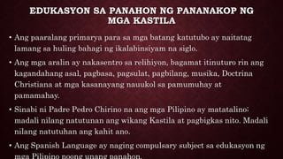 EDUKASYON SA PANAHON NG PANANAKOP NG
MGA KASTILA
• Ang paaralang primarya para sa mga batang katutubo ay naitatag
lamang sa huling bahagi ng ikalabinsiyam na siglo.
• Ang mga aralin ay nakasentro sa relihiyon, bagamat itinuturo rin ang
kagandahang asal, pagbasa, pagsulat, pagbilang, musika, Doctrina
Christiana at mga kasanayang nauukol sa pamumuhay at
pamamahay.
• Sinabi ni Padre Pedro Chirino na ang mga Pilipino ay matatalino;
madali nilang natutunan ang wikang Kastila at pagbigkas nito. Madali
nilang natutuhan ang kahit ano.
• Ang Spanish Language ay naging compulsary subject sa edukasyon ng
mga Pilipino noong unang panahon.
 
