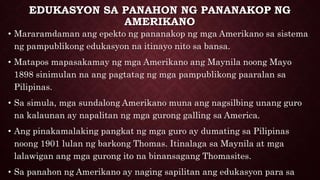 EDUKASYON SA PANAHON NG PANANAKOP NG
AMERIKANO
• Mararamdaman ang epekto ng pananakop ng mga Amerikano sa sistema
ng pampublikong edukasyon na itinayo nito sa bansa.
• Matapos mapasakamay ng mga Amerikano ang Maynila noong Mayo
1898 sinimulan na ang pagtatag ng mga pampublikong paaralan sa
Pilipinas.
• Sa simula, mga sundalong Amerikano muna ang nagsilbing unang guro
na kalaunan ay napalitan ng mga gurong galling sa America.
• Ang pinakamalaking pangkat ng mga guro ay dumating sa Pilipinas
noong 1901 lulan ng barkong Thomas. Itinalaga sa Maynila at mga
lalawigan ang mga gurong ito na binansagang Thomasites.
• Sa panahon ng Amerikano ay naging sapilitan ang edukasyon para sa
 