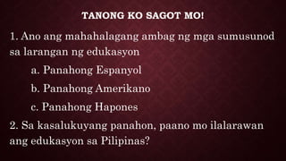 TANONG KO SAGOT MO!
1. Ano ang mahahalagang ambag ng mga sumusunod
sa larangan ng edukasyon
a. Panahong Espanyol
b. Panahong Amerikano
c. Panahong Hapones
2. Sa kasalukuyang panahon, paano mo ilalarawan
ang edukasyon sa Pilipinas?
 
