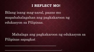 I REFLECT MO!
Bilang isang mag-aaral, paano mo
mapahahalagahan ang pagkakaroon ng
edukasyon sa Pilipinas.
Mahalaga ang pagkakaroon ng edukasyon sa
Pilipinas sapagkat
_____________________________
____________________________________.
 