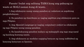 Panuto: Isulat ang salitang TAMA kung ang pahayag ay
wasto at MALI naman kung di-wasto.
1.Ang edukasyon noong unang panahon ay nakatuon sa aspektong
pangkabuhayan.
2. Sa panahon ng Amerikano ay naging sapilitan ang edukasyon para sa
mga Pilipino.
3. Ang Spanish Language ay naging compulsary subject sa edukasyon
ng mga Pilipino noong unang panahon.
4. Sa kasalukuyang panahon malaya ng makapipili ang mga mag-aaral
ng kanilang kursong naisin.
5. Ang edukasyon ay madalas nagiging batayan ng isang indibidwal ng
kanyang katayuan sa lipunan.
 
