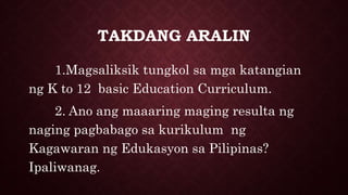 TAKDANG ARALIN
1.Magsaliksik tungkol sa mga katangian
ng K to 12 basic Education Curriculum.
2. Ano ang maaaring maging resulta ng
naging pagbabago sa kurikulum ng
Kagawaran ng Edukasyon sa Pilipinas?
Ipaliwanag.
 