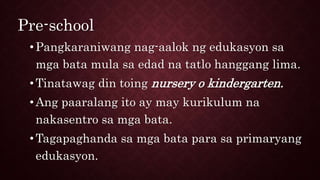 Pre-school
•Pangkaraniwang nag-aalok ng edukasyon sa
mga bata mula sa edad na tatlo hanggang lima.
•Tinatawag din toing nursery o kindergarten.
•Ang paaralang ito ay may kurikulum na
nakasentro sa mga bata.
•Tagapaghanda sa mga bata para sa primaryang
edukasyon.
 
