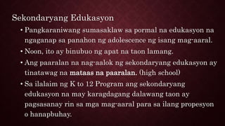 Sekondaryang Edukasyon
• Pangkaraniwang sumasaklaw sa pormal na edukasyon na
ngaganap sa panahon ng adolescence ng isang mag-aaral.
• Noon, ito ay binubuo ng apat na taon lamang.
• Ang paaralan na nag-aalok ng sekondaryang edukasyon ay
tinatawag na mataas na paaralan. (high school)
• Sa ilalaim ng K to 12 Program ang sekondaryang
edukasyon na may karagdagang dalawang taon ay
pagsasanay rin sa mga mag-aaral para sa ilang propesyon
o hanapbuhay.
 