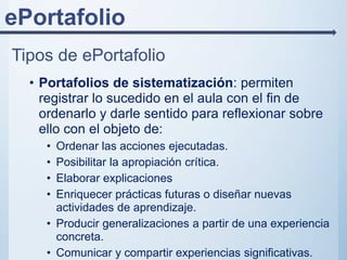 ePortafolio
Tipos de ePortafolio
• Portafolios de sistematización: permiten
registrar lo sucedido en el aula con el fin de
ordenarlo y darle sentido para reflexionar sobre
ello con el objeto de:
• Ordenar las acciones ejecutadas.
• Posibilitar la apropiación crítica.
• Elaborar explicaciones
• Enriquecer prácticas futuras o diseñar nuevas
actividades de aprendizaje.
• Producir generalizaciones a partir de una experiencia
concreta.
• Comunicar y compartir experiencias significativas.
 