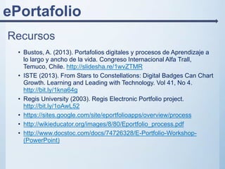 ePortafolio
Recursos
• Bustos, A. (2013). Portafolios digitales y procesos de Aprendizaje a
lo largo y ancho de la vida. Congreso Internacional Alfa Trall,
Temuco, Chile. http://slidesha.re/1wvZTMR
• ISTE (2013). From Stars to Constellations: Digital Badges Can Chart
Growth. Learning and Leading with Technology. Vol 41, No 4.
http://bit.ly/1kna64g
• Regis University (2003). Regis Electronic Portfolio project.
http://bit.ly/1oAwL52
• https://sites.google.com/site/eportfolioapps/overview/process
• http://wikieducator.org/images/8/80/Eportfolio_process.pdf
• http://www.docstoc.com/docs/74726328/E-Portfolio-Workshop-
(PowerPoint)
 