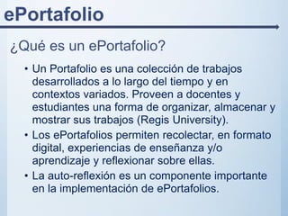 ePortafolio
¿Qué es un ePortafolio?
• Un Portafolio es una colección de trabajos
desarrollados a lo largo del tiempo y en
contextos variados. Proveen a docentes y
estudiantes una forma de organizar, almacenar y
mostrar sus trabajos (Regis University).
• Los ePortafolios permiten recolectar, en formato
digital, experiencias de enseñanza y/o
aprendizaje y reflexionar sobre ellas.
• La auto-reflexión es un componente importante
en la implementación de ePortafolios.
 