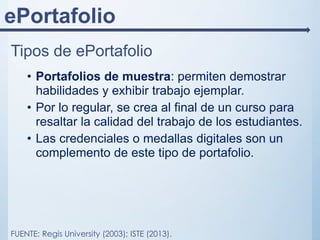 ePortafolio
Tipos de ePortafolio
• Portafolios de muestra: permiten demostrar
habilidades y exhibir trabajo ejemplar.
• Por lo regular, se crea al final de un curso para
resaltar la calidad del trabajo de los estudiantes.
• Las credenciales o medallas digitales son un
complemento de este tipo de portafolio.
FUENTE: Regis University (2003); ISTE (2013).
 