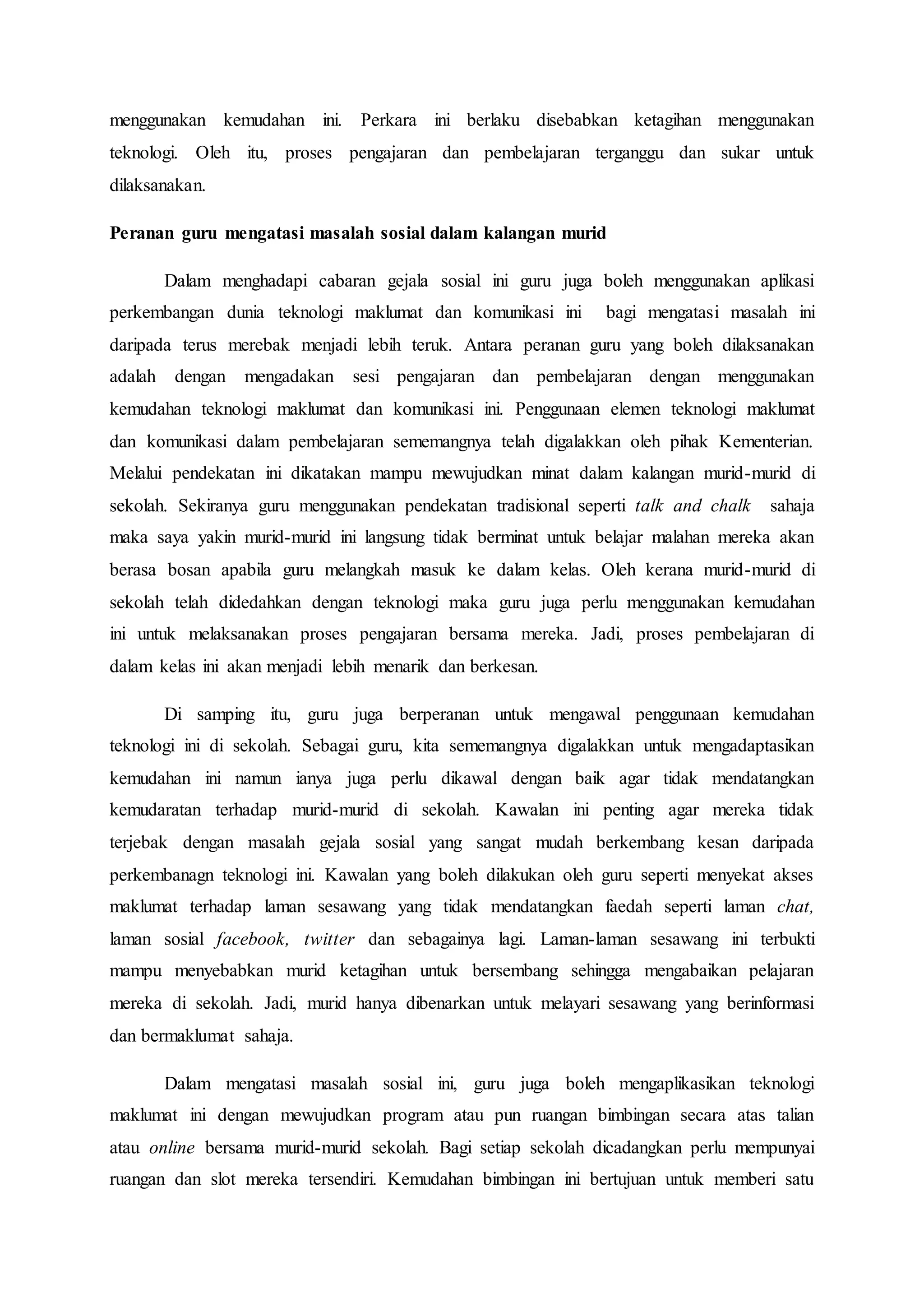 menggunakan kemudahan ini. Perkara ini berlaku disebabkan ketagihan menggunakan
teknologi. Oleh itu, proses pengajaran dan pembelajaran terganggu dan sukar untuk
dilaksanakan.
Peranan guru mengatasi masalah sosial dalam kalangan murid
Dalam menghadapi cabaran gejala sosial ini guru juga boleh menggunakan aplikasi
perkembangan dunia teknologi maklumat dan komunikasi ini bagi mengatasi masalah ini
daripada terus merebak menjadi lebih teruk. Antara peranan guru yang boleh dilaksanakan
adalah dengan mengadakan sesi pengajaran dan pembelajaran dengan menggunakan
kemudahan teknologi maklumat dan komunikasi ini. Penggunaan elemen teknologi maklumat
dan komunikasi dalam pembelajaran sememangnya telah digalakkan oleh pihak Kementerian.
Melalui pendekatan ini dikatakan mampu mewujudkan minat dalam kalangan murid-murid di
sekolah. Sekiranya guru menggunakan pendekatan tradisional seperti talk and chalk sahaja
maka saya yakin murid-murid ini langsung tidak berminat untuk belajar malahan mereka akan
berasa bosan apabila guru melangkah masuk ke dalam kelas. Oleh kerana murid-murid di
sekolah telah didedahkan dengan teknologi maka guru juga perlu menggunakan kemudahan
ini untuk melaksanakan proses pengajaran bersama mereka. Jadi, proses pembelajaran di
dalam kelas ini akan menjadi lebih menarik dan berkesan.
Di samping itu, guru juga berperanan untuk mengawal penggunaan kemudahan
teknologi ini di sekolah. Sebagai guru, kita sememangnya digalakkan untuk mengadaptasikan
kemudahan ini namun ianya juga perlu dikawal dengan baik agar tidak mendatangkan
kemudaratan terhadap murid-murid di sekolah. Kawalan ini penting agar mereka tidak
terjebak dengan masalah gejala sosial yang sangat mudah berkembang kesan daripada
perkembanagn teknologi ini. Kawalan yang boleh dilakukan oleh guru seperti menyekat akses
maklumat terhadap laman sesawang yang tidak mendatangkan faedah seperti laman chat,
laman sosial facebook, twitter dan sebagainya lagi. Laman-laman sesawang ini terbukti
mampu menyebabkan murid ketagihan untuk bersembang sehingga mengabaikan pelajaran
mereka di sekolah. Jadi, murid hanya dibenarkan untuk melayari sesawang yang berinformasi
dan bermaklumat sahaja.
Dalam mengatasi masalah sosial ini, guru juga boleh mengaplikasikan teknologi
maklumat ini dengan mewujudkan program atau pun ruangan bimbingan secara atas talian
atau online bersama murid-murid sekolah. Bagi setiap sekolah dicadangkan perlu mempunyai
ruangan dan slot mereka tersendiri. Kemudahan bimbingan ini bertujuan untuk memberi satu
 