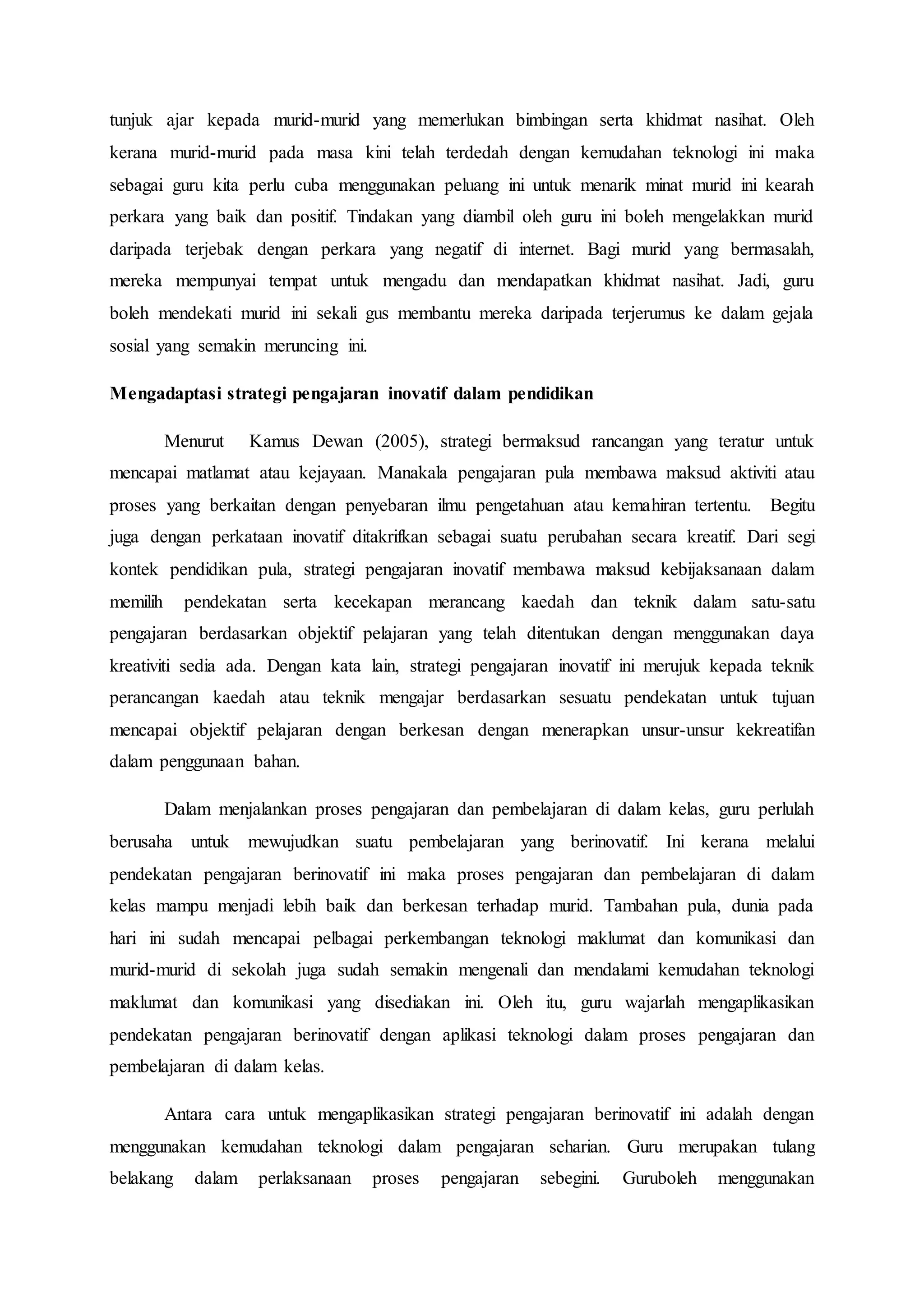 tunjuk ajar kepada murid-murid yang memerlukan bimbingan serta khidmat nasihat. Oleh
kerana murid-murid pada masa kini telah terdedah dengan kemudahan teknologi ini maka
sebagai guru kita perlu cuba menggunakan peluang ini untuk menarik minat murid ini kearah
perkara yang baik dan positif. Tindakan yang diambil oleh guru ini boleh mengelakkan murid
daripada terjebak dengan perkara yang negatif di internet. Bagi murid yang bermasalah,
mereka mempunyai tempat untuk mengadu dan mendapatkan khidmat nasihat. Jadi, guru
boleh mendekati murid ini sekali gus membantu mereka daripada terjerumus ke dalam gejala
sosial yang semakin meruncing ini.
Mengadaptasi strategi pengajaran inovatif dalam pendidikan
Menurut Kamus Dewan (2005), strategi bermaksud rancangan yang teratur untuk
mencapai matlamat atau kejayaan. Manakala pengajaran pula membawa maksud aktiviti atau
proses yang berkaitan dengan penyebaran ilmu pengetahuan atau kemahiran tertentu. Begitu
juga dengan perkataan inovatif ditakrifkan sebagai suatu perubahan secara kreatif. Dari segi
kontek pendidikan pula, strategi pengajaran inovatif membawa maksud kebijaksanaan dalam
memilih pendekatan serta kecekapan merancang kaedah dan teknik dalam satu-satu
pengajaran berdasarkan objektif pelajaran yang telah ditentukan dengan menggunakan daya
kreativiti sedia ada. Dengan kata lain, strategi pengajaran inovatif ini merujuk kepada teknik
perancangan kaedah atau teknik mengajar berdasarkan sesuatu pendekatan untuk tujuan
mencapai objektif pelajaran dengan berkesan dengan menerapkan unsur-unsur kekreatifan
dalam penggunaan bahan.
Dalam menjalankan proses pengajaran dan pembelajaran di dalam kelas, guru perlulah
berusaha untuk mewujudkan suatu pembelajaran yang berinovatif. Ini kerana melalui
pendekatan pengajaran berinovatif ini maka proses pengajaran dan pembelajaran di dalam
kelas mampu menjadi lebih baik dan berkesan terhadap murid. Tambahan pula, dunia pada
hari ini sudah mencapai pelbagai perkembangan teknologi maklumat dan komunikasi dan
murid-murid di sekolah juga sudah semakin mengenali dan mendalami kemudahan teknologi
maklumat dan komunikasi yang disediakan ini. Oleh itu, guru wajarlah mengaplikasikan
pendekatan pengajaran berinovatif dengan aplikasi teknologi dalam proses pengajaran dan
pembelajaran di dalam kelas.
Antara cara untuk mengaplikasikan strategi pengajaran berinovatif ini adalah dengan
menggunakan kemudahan teknologi dalam pengajaran seharian. Guru merupakan tulang
belakang dalam perlaksanaan proses pengajaran sebegini. Guruboleh menggunakan
 