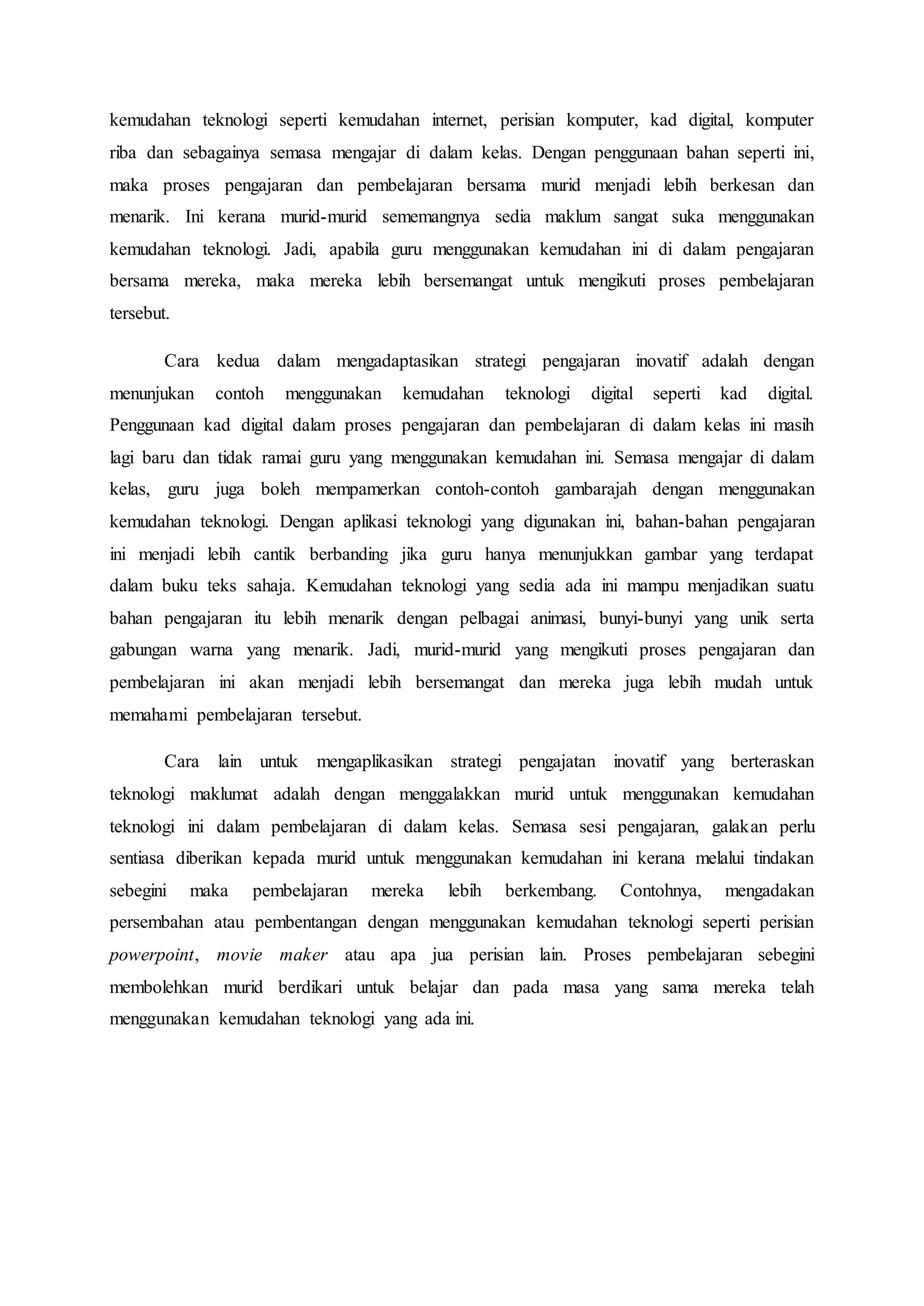 kemudahan teknologi seperti kemudahan internet, perisian komputer, kad digital, komputer
riba dan sebagainya semasa mengajar di dalam kelas. Dengan penggunaan bahan seperti ini,
maka proses pengajaran dan pembelajaran bersama murid menjadi lebih berkesan dan
menarik. Ini kerana murid-murid sememangnya sedia maklum sangat suka menggunakan
kemudahan teknologi. Jadi, apabila guru menggunakan kemudahan ini di dalam pengajaran
bersama mereka, maka mereka lebih bersemangat untuk mengikuti proses pembelajaran
tersebut.
Cara kedua dalam mengadaptasikan strategi pengajaran inovatif adalah dengan
menunjukan contoh menggunakan kemudahan teknologi digital seperti kad digital.
Penggunaan kad digital dalam proses pengajaran dan pembelajaran di dalam kelas ini masih
lagi baru dan tidak ramai guru yang menggunakan kemudahan ini. Semasa mengajar di dalam
kelas, guru juga boleh mempamerkan contoh-contoh gambarajah dengan menggunakan
kemudahan teknologi. Dengan aplikasi teknologi yang digunakan ini, bahan-bahan pengajaran
ini menjadi lebih cantik berbanding jika guru hanya menunjukkan gambar yang terdapat
dalam buku teks sahaja. Kemudahan teknologi yang sedia ada ini mampu menjadikan suatu
bahan pengajaran itu lebih menarik dengan pelbagai animasi, bunyi-bunyi yang unik serta
gabungan warna yang menarik. Jadi, murid-murid yang mengikuti proses pengajaran dan
pembelajaran ini akan menjadi lebih bersemangat dan mereka juga lebih mudah untuk
memahami pembelajaran tersebut.
Cara lain untuk mengaplikasikan strategi pengajatan inovatif yang berteraskan
teknologi maklumat adalah dengan menggalakkan murid untuk menggunakan kemudahan
teknologi ini dalam pembelajaran di dalam kelas. Semasa sesi pengajaran, galakan perlu
sentiasa diberikan kepada murid untuk menggunakan kemudahan ini kerana melalui tindakan
sebegini maka pembelajaran mereka lebih berkembang. Contohnya, mengadakan
persembahan atau pembentangan dengan menggunakan kemudahan teknologi seperti perisian
powerpoint, movie maker atau apa jua perisian lain. Proses pembelajaran sebegini
membolehkan murid berdikari untuk belajar dan pada masa yang sama mereka telah
menggunakan kemudahan teknologi yang ada ini.
 